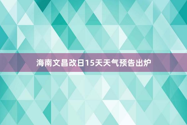 海南文昌改日15天天气预告出炉